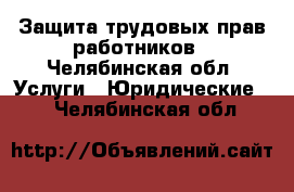 Защита трудовых прав работников - Челябинская обл. Услуги » Юридические   . Челябинская обл.